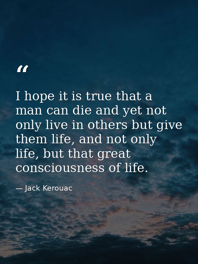 I hope it is true that a man can die and yet not only live in others but give them life, and not only life, but that gre — Jack Kerouac