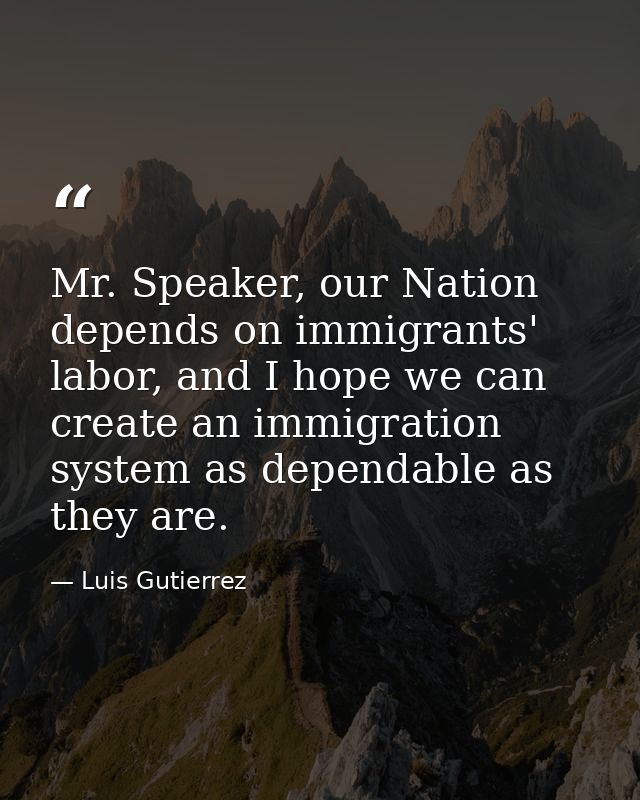 Mr. Speaker, our Nation depends on immigrants' labor, and I hope we can create an immigration system as dependable as th — Luis Gutierrez
