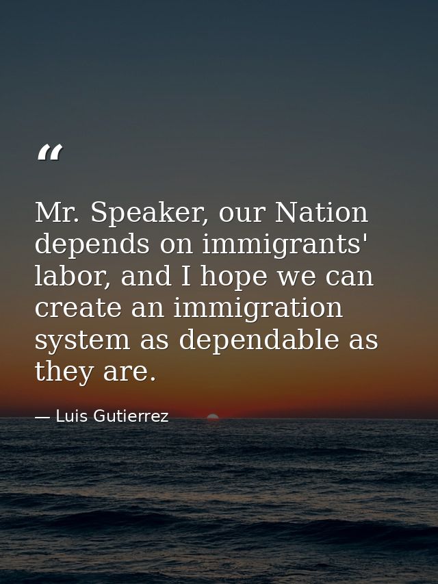 Mr. Speaker, our Nation depends on immigrants' labor, and I hope we can create an immigration system as dependable as th — Luis Gutierrez