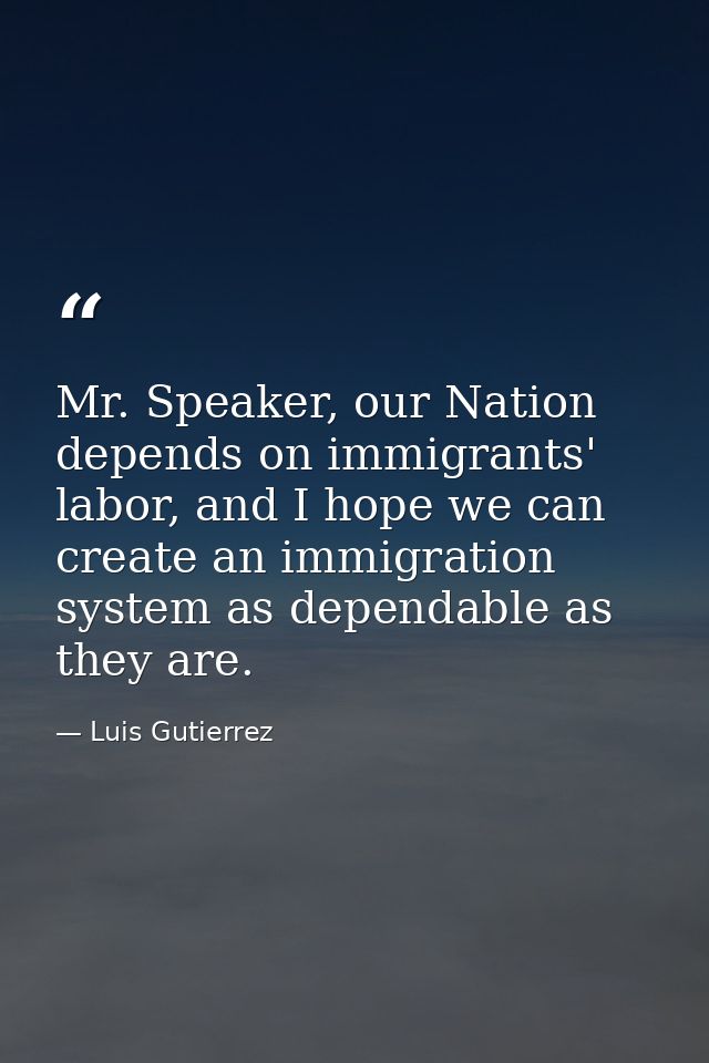Mr. Speaker, our Nation depends on immigrants' labor, and I hope we can create an immigration system as dependable as th — Luis Gutierrez