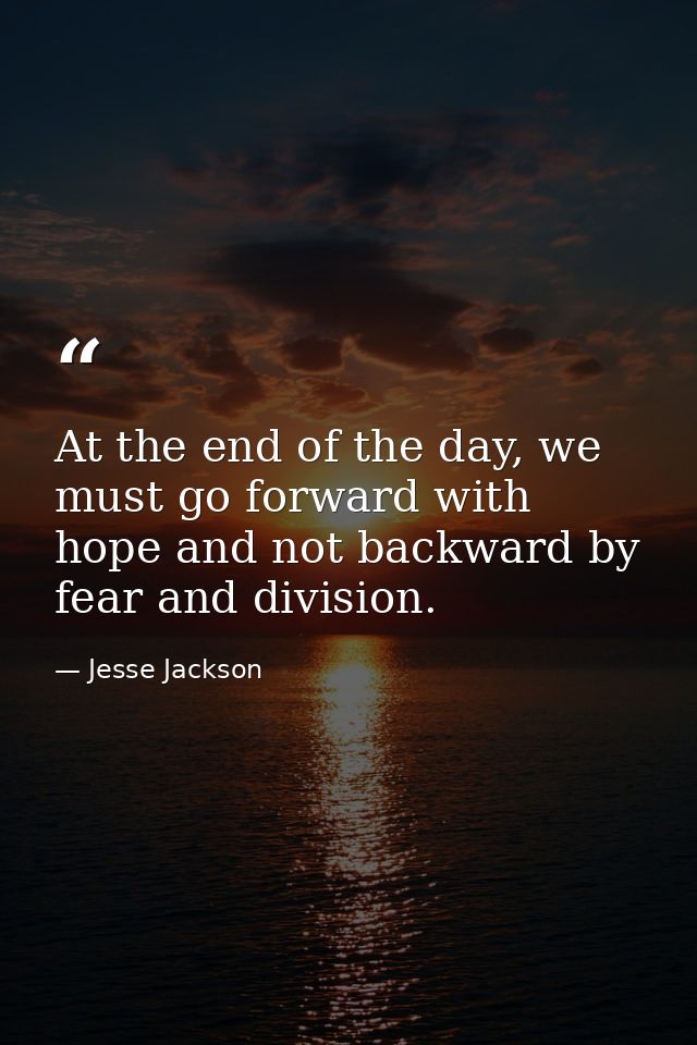 At the end of the day, we must go forward with hope and not backward by fear and division. — Jesse Jackson