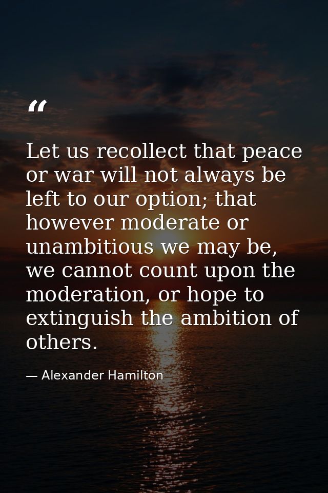 Let us recollect that peace or war will not always be left to our option; that however moderate or unambitious we may be — Alexander Hamilton