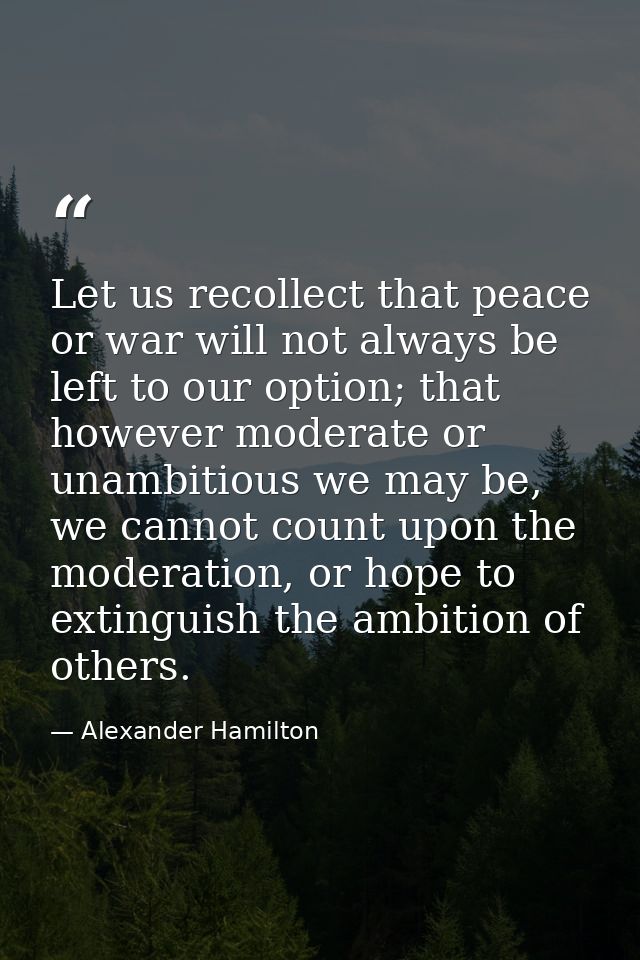 Let us recollect that peace or war will not always be left to our option; that however moderate or unambitious we may be — Alexander Hamilton