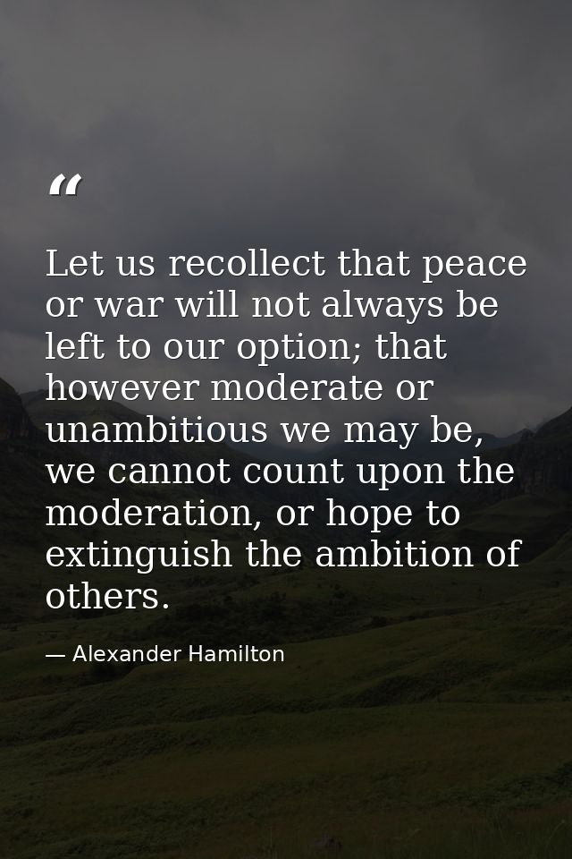 Let us recollect that peace or war will not always be left to our option; that however moderate or unambitious we may be — Alexander Hamilton
