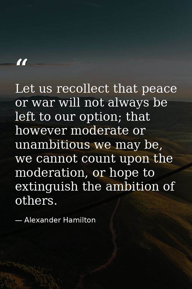 Let us recollect that peace or war will not always be left to our option; that however moderate or unambitious we may be — Alexander Hamilton
