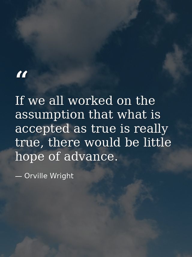 If we all worked on the assumption that what is accepted as true is really true, there would be little hope of advance. — Orville Wright