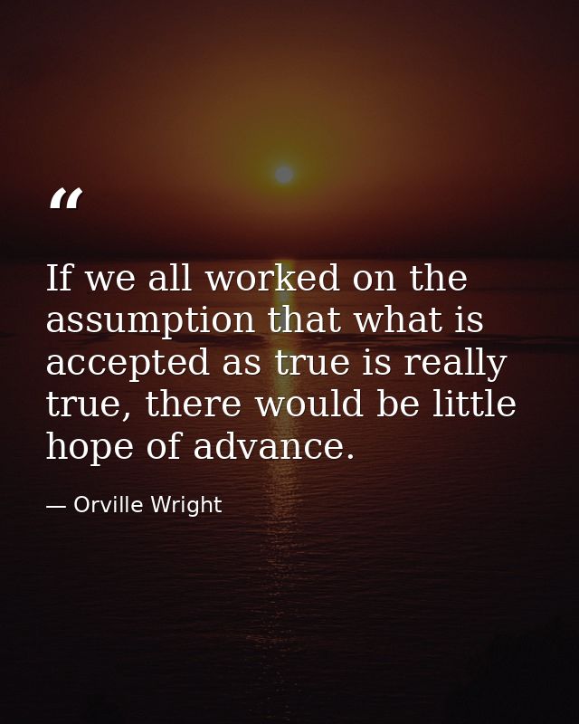 If we all worked on the assumption that what is accepted as true is really true, there would be little hope of advance. — Orville Wright