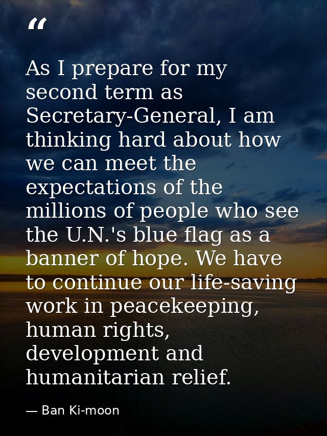 As I prepare for my second term as Secretary-General, I am thinking hard about how we can meet the expectations of the m — Ban Ki-moon