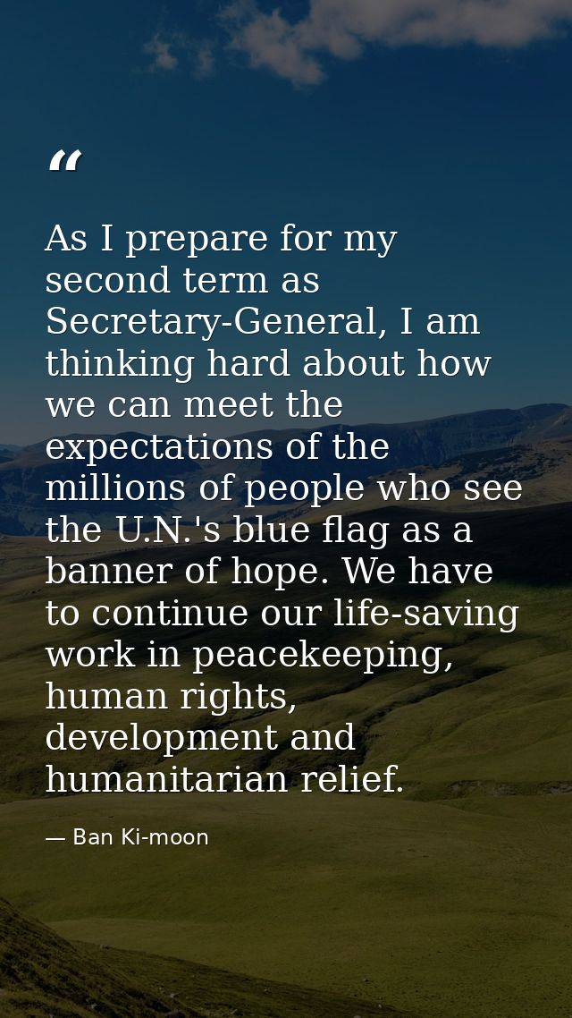 As I prepare for my second term as Secretary-General, I am thinking hard about how we can meet the expectations of the m — Ban Ki-moon