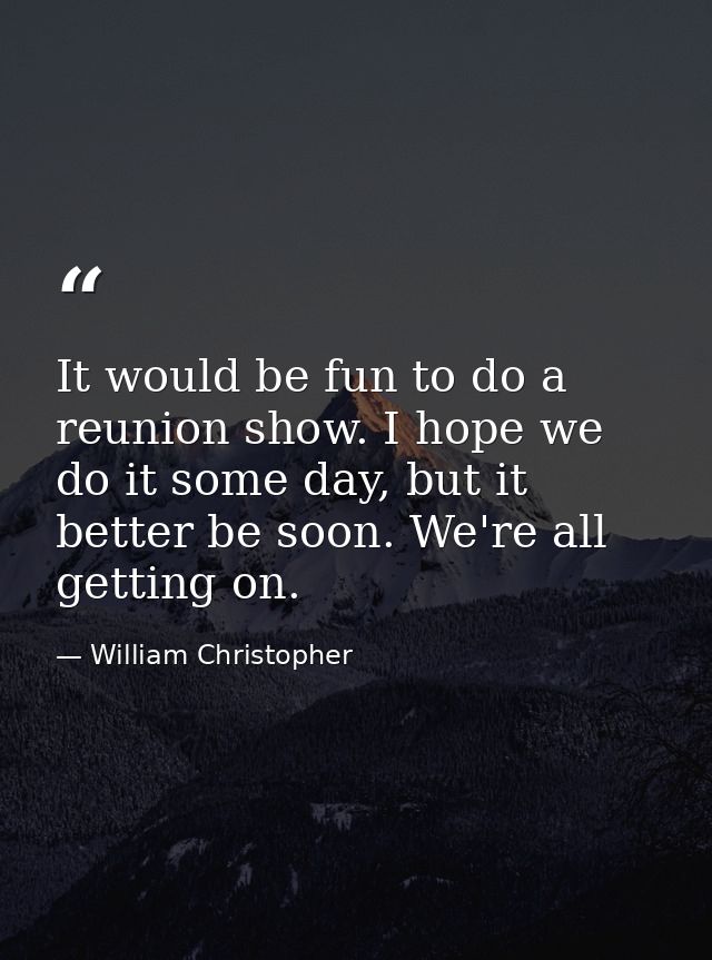 It would be fun to do a reunion show. I hope we do it some day, but it better be soon. We're all getting on. — William Christopher
