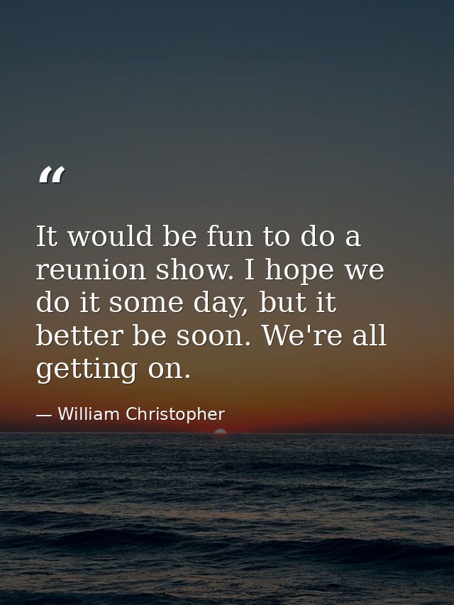 It would be fun to do a reunion show. I hope we do it some day, but it better be soon. We're all getting on. — William Christopher