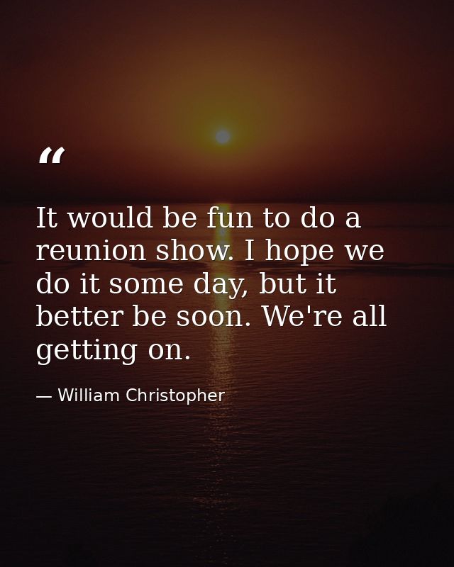 It would be fun to do a reunion show. I hope we do it some day, but it better be soon. We're all getting on. — William Christopher