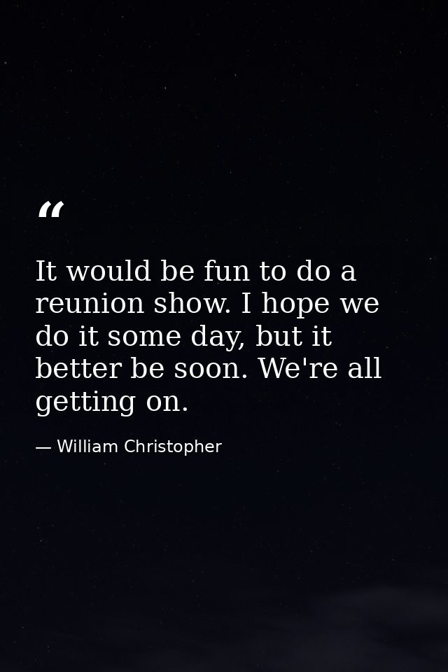 It would be fun to do a reunion show. I hope we do it some day, but it better be soon. We're all getting on. — William Christopher