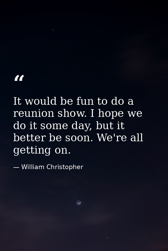 It would be fun to do a reunion show. I hope we do it some day, but it better be soon. We're all getting on. — William Christopher