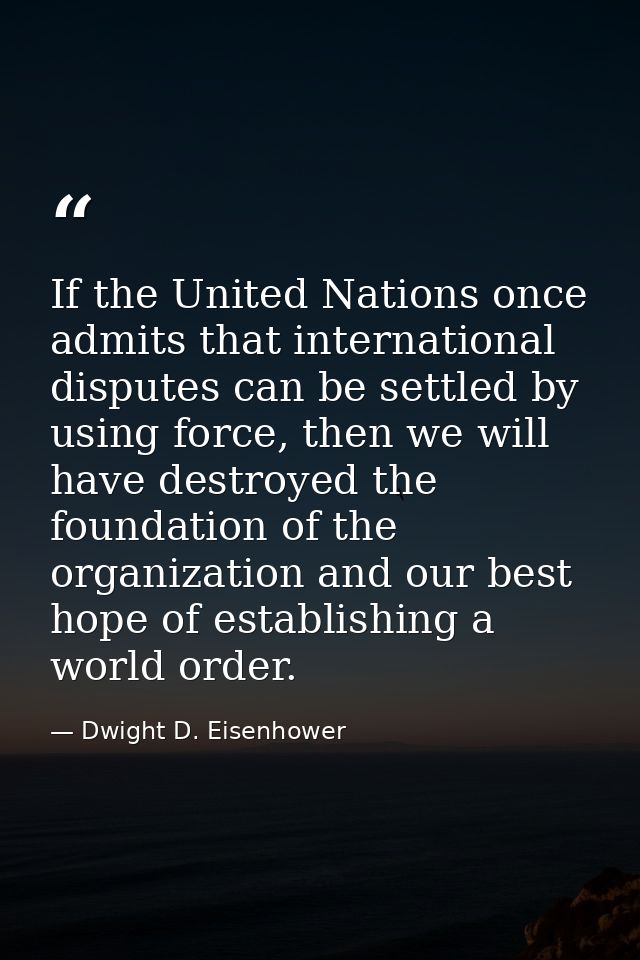 If the United Nations once admits that international disputes can be settled by using force, then we will have destroyed — Dwight D. Eisenhower