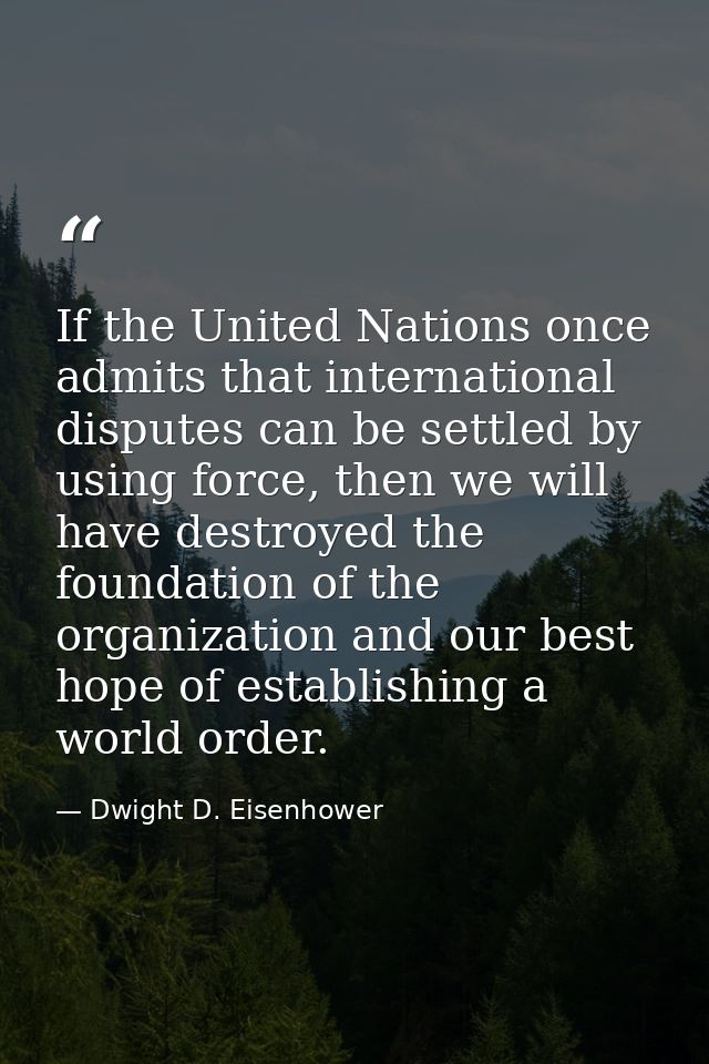 If the United Nations once admits that international disputes can be settled by using force, then we will have destroyed — Dwight D. Eisenhower