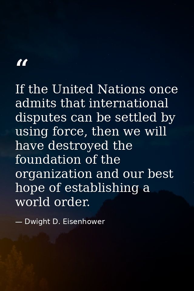 If the United Nations once admits that international disputes can be settled by using force, then we will have destroyed — Dwight D. Eisenhower