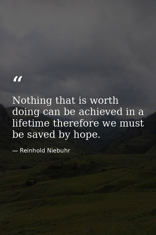 Nothing that is worth doing can be achieved in a lifetime therefore we must be saved by hope. — Reinhold Niebuhr