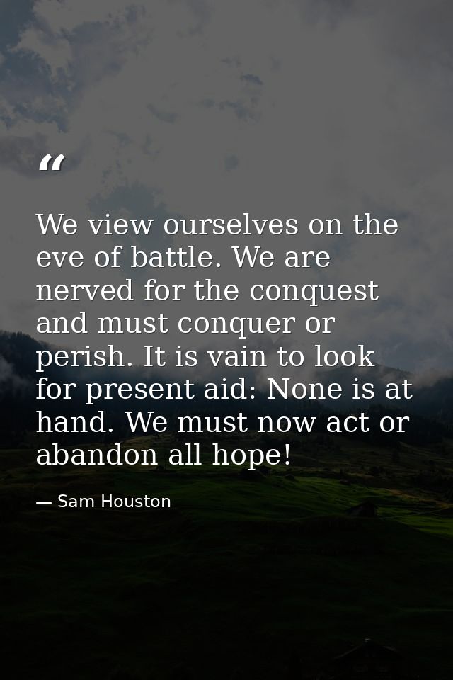 We view ourselves on the eve of battle. We are nerved for the conquest and must conquer or perish. It is vain to look fo — Sam Houston