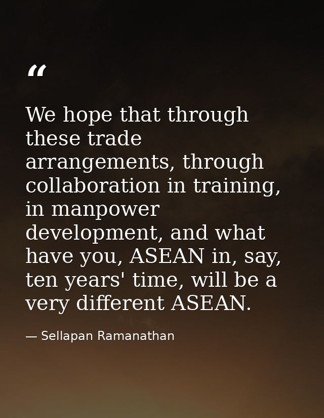 We hope that through these trade arrangements, through collaboration in training, in manpower development, and what have — Sellapan Ramanathan
