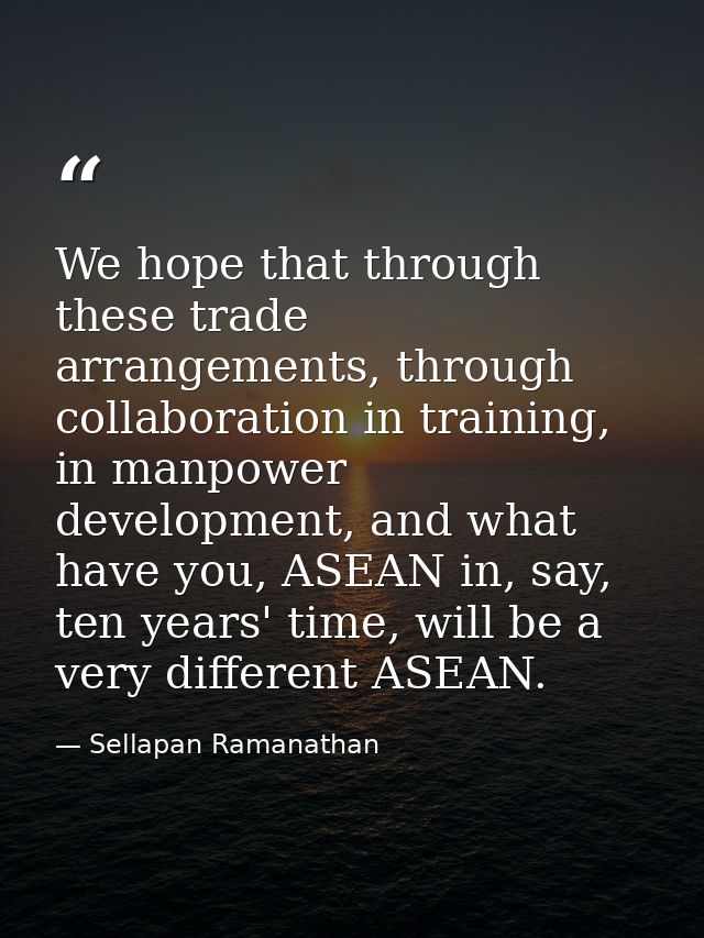 We hope that through these trade arrangements, through collaboration in training, in manpower development, and what have — Sellapan Ramanathan