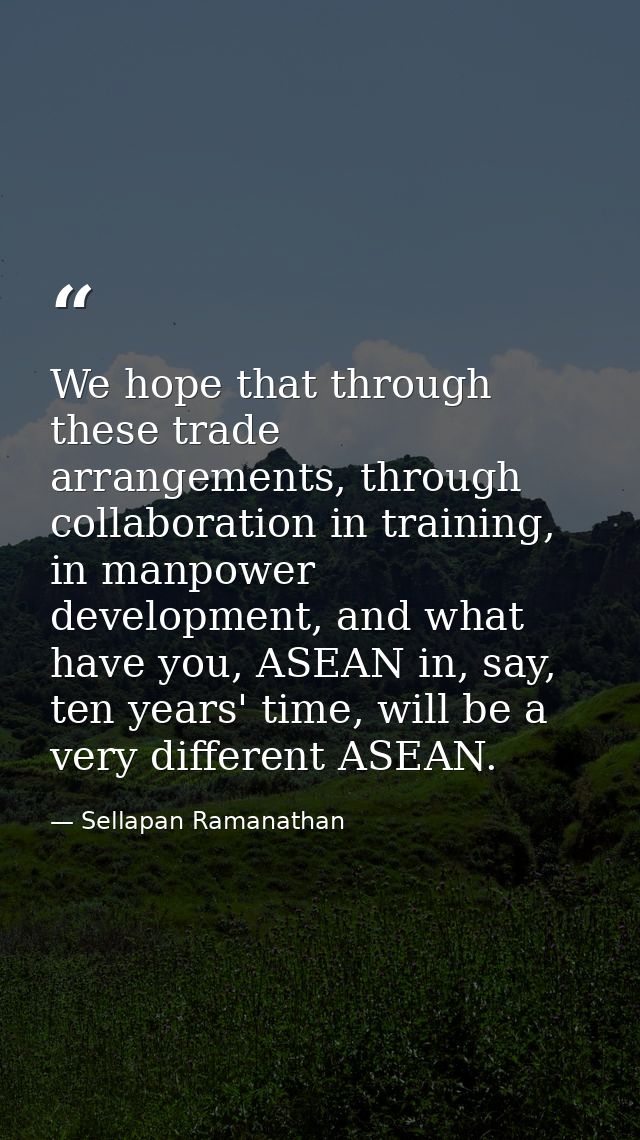 We hope that through these trade arrangements, through collaboration in training, in manpower development, and what have — Sellapan Ramanathan