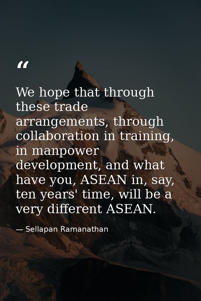 We hope that through these trade arrangements, through collaboration in training, in manpower development, and what have — Sellapan Ramanathan