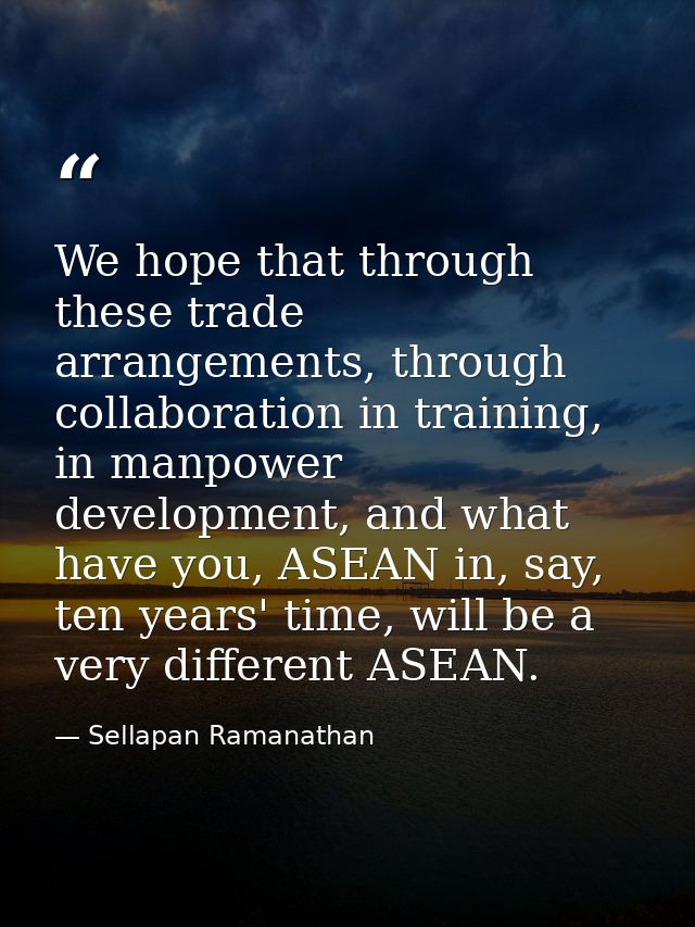 We hope that through these trade arrangements, through collaboration in training, in manpower development, and what have — Sellapan Ramanathan