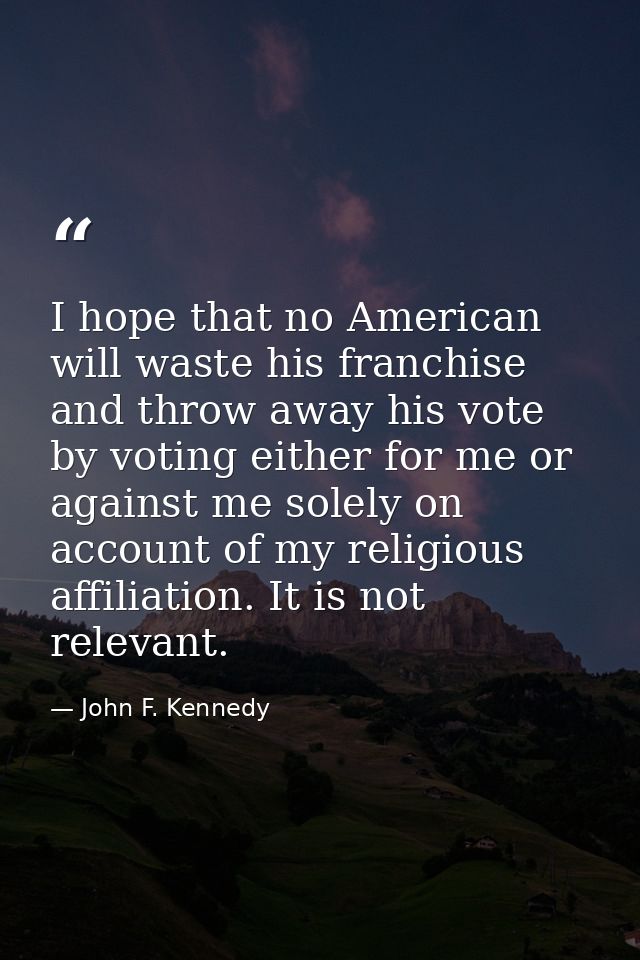 I hope that no American will waste his franchise and throw away his vote by voting either for me or against me solely on — John F. Kennedy