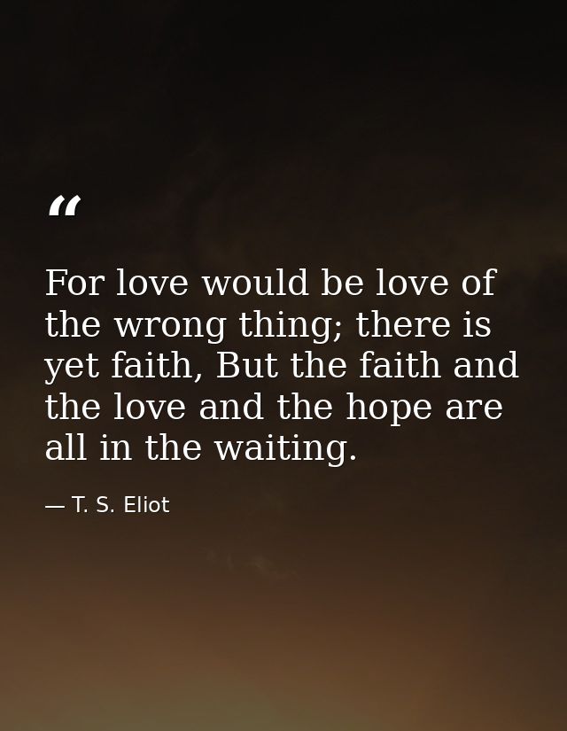 For love would be love of the wrong thing; there is yet faith, But the faith and the love and the hope are all in the wa — T. S. Eliot