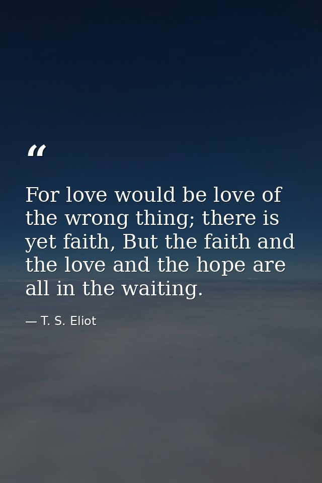 For love would be love of the wrong thing; there is yet faith, But the faith and the love and the hope are all in the wa — T. S. Eliot
