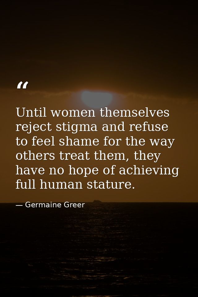 Until women themselves reject stigma and refuse to feel shame for the way others treat them, they have no hope of achiev — Germaine Greer