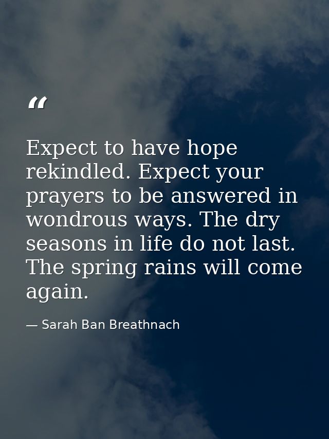 Expect to have hope rekindled. Expect your prayers to be answered in wondrous ways. The dry seasons in life do not last. — Sarah Ban Breathnach