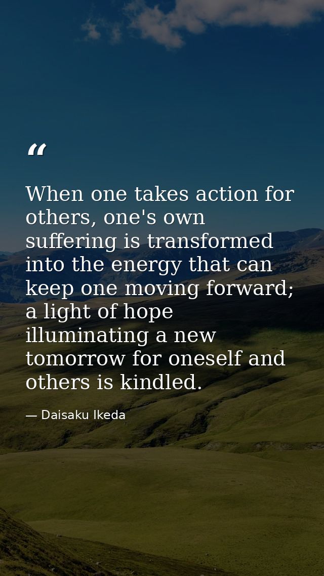 When one takes action for others, one's own suffering is transformed into the energy that can keep one moving forward; a — Daisaku Ikeda