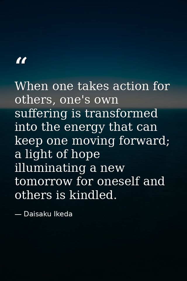 When one takes action for others, one's own suffering is transformed into the energy that can keep one moving forward; a — Daisaku Ikeda