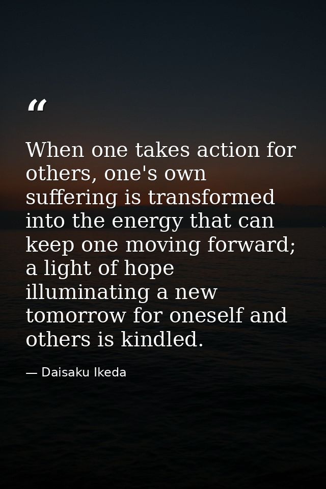 When one takes action for others, one's own suffering is transformed into the energy that can keep one moving forward; a — Daisaku Ikeda