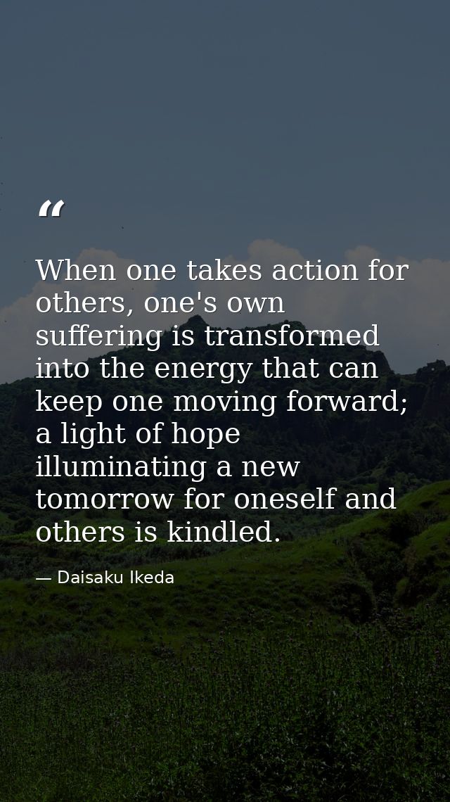 When one takes action for others, one's own suffering is transformed into the energy that can keep one moving forward; a — Daisaku Ikeda