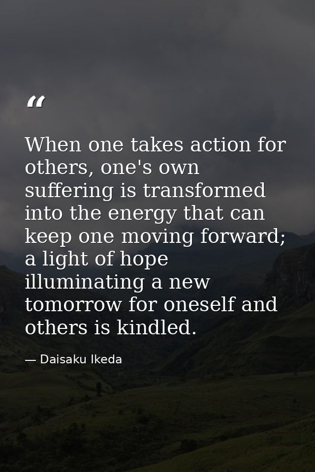 When one takes action for others, one's own suffering is transformed into the energy that can keep one moving forward; a — Daisaku Ikeda
