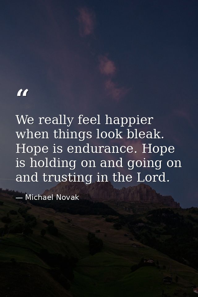 We really feel happier when things look bleak. Hope is endurance. Hope is holding on and going on and trusting in the Lo — Michael Novak