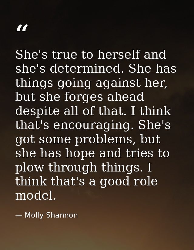 She's true to herself and she's determined. She has things going against her, but she forges ahead despite all of that.  — Molly Shannon