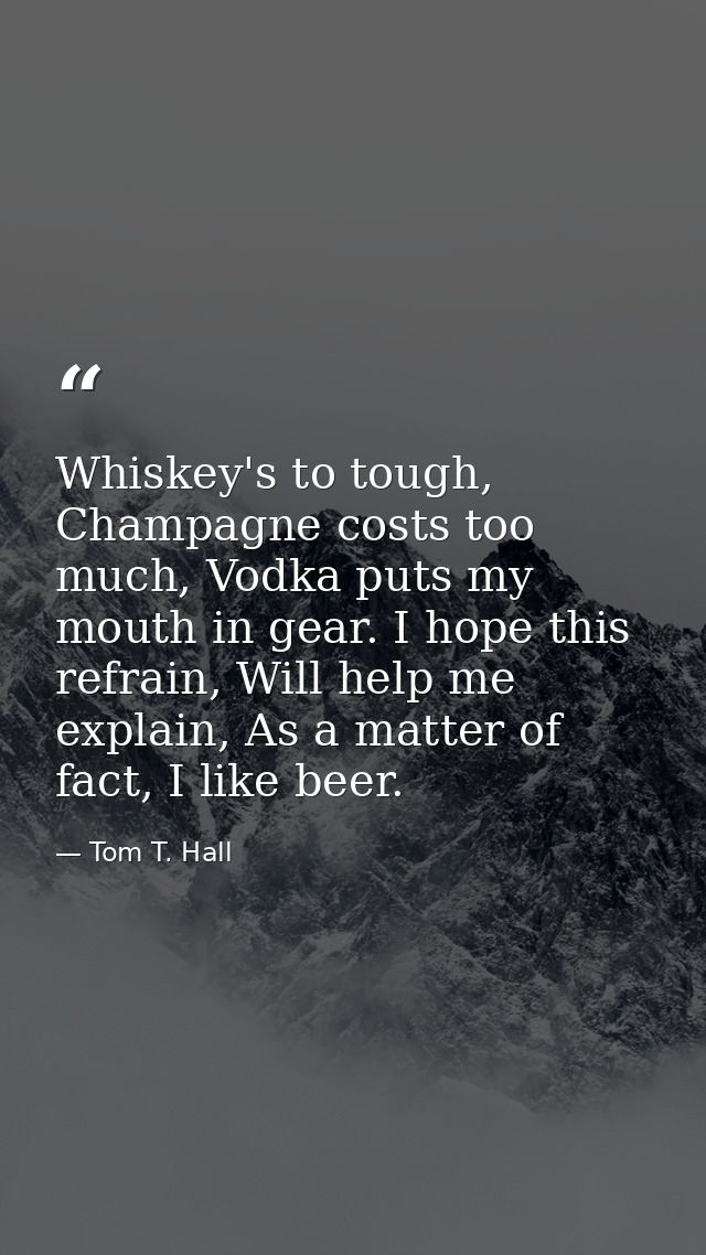 Whiskey's to tough, Champagne costs too much, Vodka puts my mouth in gear. I hope this refrain, Will help me explain, As — Tom T. Hall