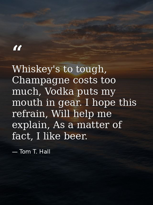 Whiskey's to tough, Champagne costs too much, Vodka puts my mouth in gear. I hope this refrain, Will help me explain, As — Tom T. Hall