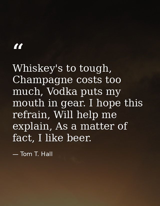 Whiskey's to tough, Champagne costs too much, Vodka puts my mouth in gear. I hope this refrain, Will help me explain, As — Tom T. Hall
