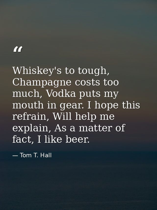 Whiskey's to tough, Champagne costs too much, Vodka puts my mouth in gear. I hope this refrain, Will help me explain, As — Tom T. Hall