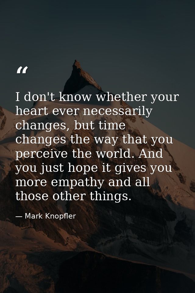 I don't know whether your heart ever necessarily changes, but time changes the way that you perceive the world. And you  — Mark Knopfler