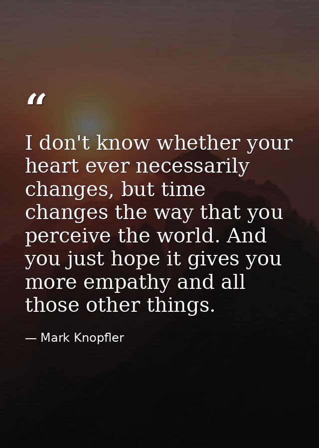 I don't know whether your heart ever necessarily changes, but time changes the way that you perceive the world. And you  — Mark Knopfler
