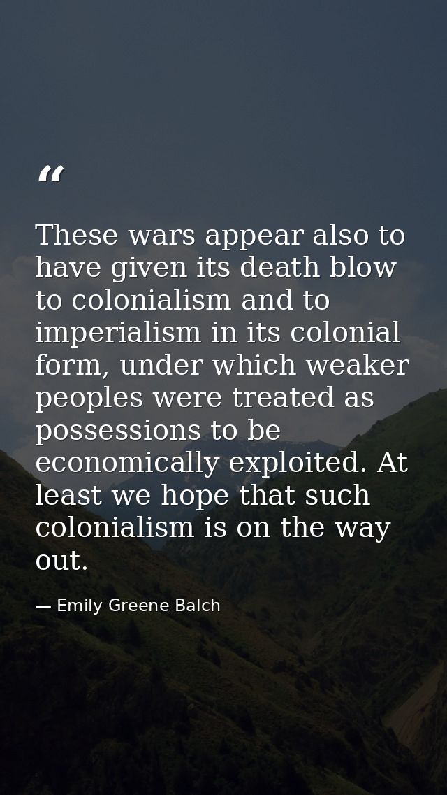 These wars appear also to have given its death blow to colonialism and to imperialism in its colonial form, under which  — Emily Greene Balch