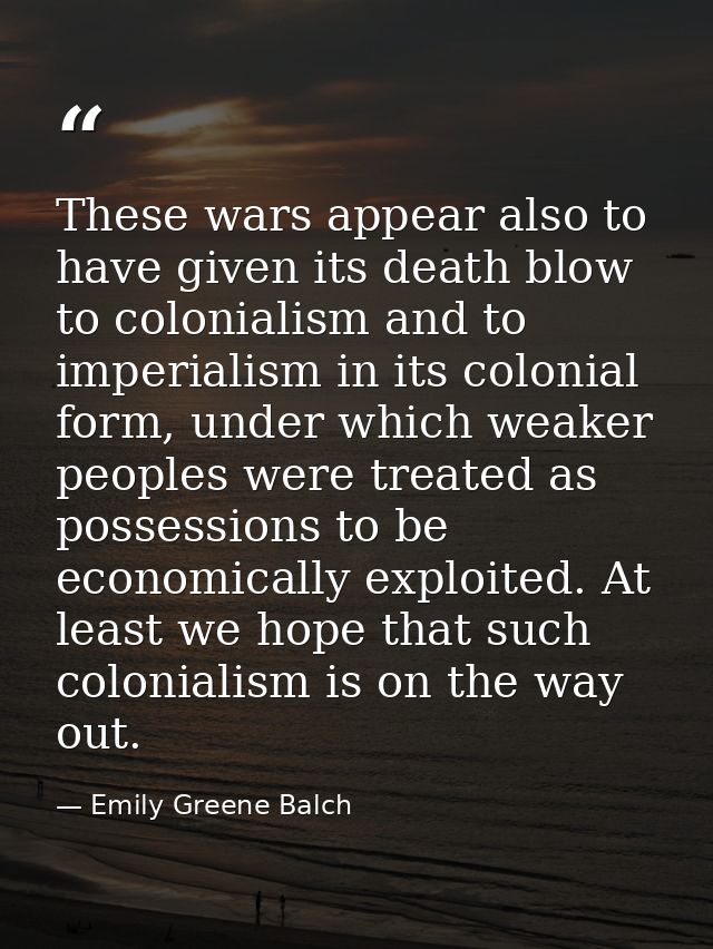 These wars appear also to have given its death blow to colonialism and to imperialism in its colonial form, under which  — Emily Greene Balch