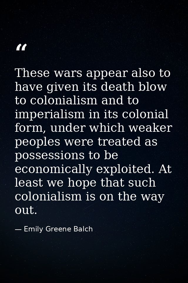 These wars appear also to have given its death blow to colonialism and to imperialism in its colonial form, under which  — Emily Greene Balch