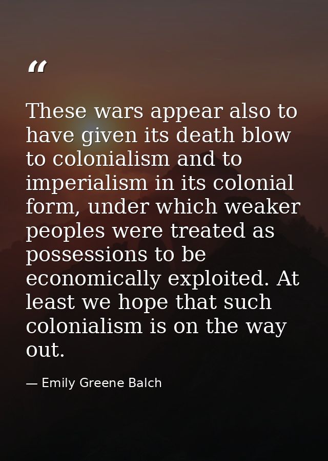 These wars appear also to have given its death blow to colonialism and to imperialism in its colonial form, under which  — Emily Greene Balch